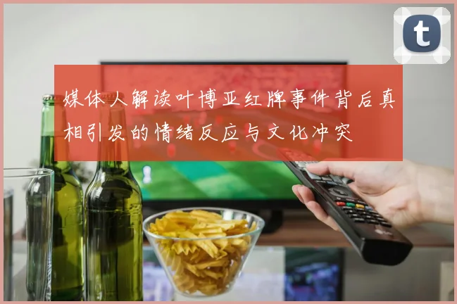 媒体人解读叶博亚红牌事件背后真相引发的情绪反应与文化冲突