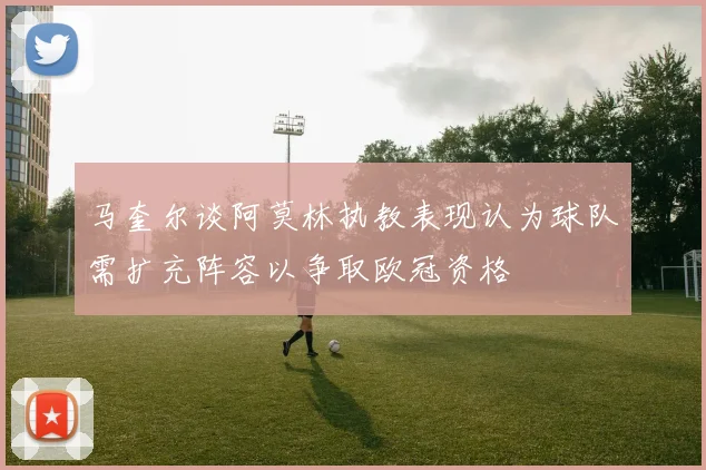 马奎尔谈阿莫林执教表现认为球队需扩充阵容以争取欧冠资格