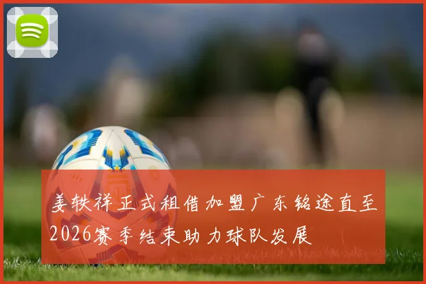 姜轶祥正式租借加盟广东铭途直至2026赛季结束助力球队发展