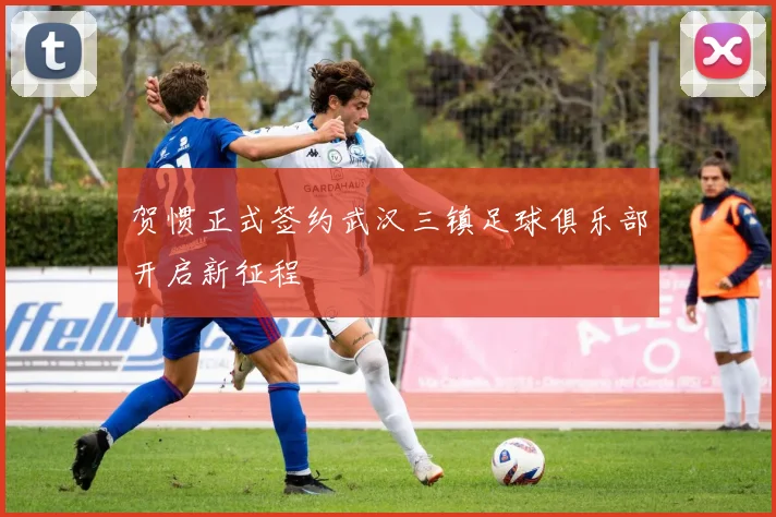 贺惯正式签约武汉三镇足球俱乐部开启新征程