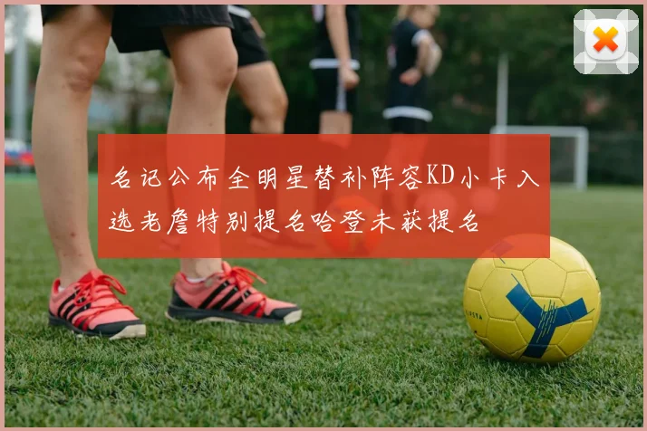 名记公布全明星替补阵容KD小卡入选老詹特别提名哈登未获提名