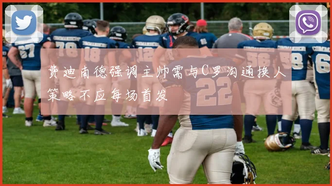 费迪南德强调主帅需与C罗沟通换人策略不应每场首发