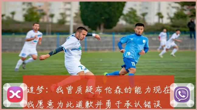 追梦：我曾质疑布伦森的能力现在我愿意为此道歉并勇于承认错误