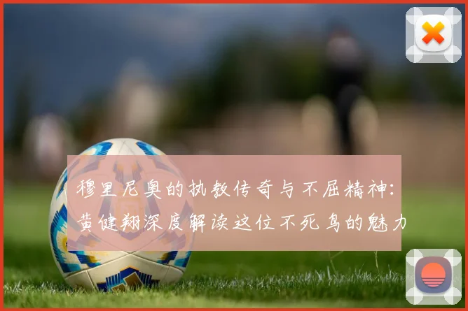穆里尼奥的执教传奇与不屈精神：黄健翔深度解读这位不死鸟的魅力