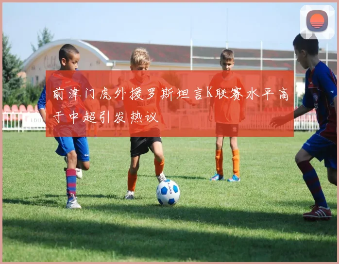 前津门虎外援罗斯坦言K联赛水平高于中超引发热议