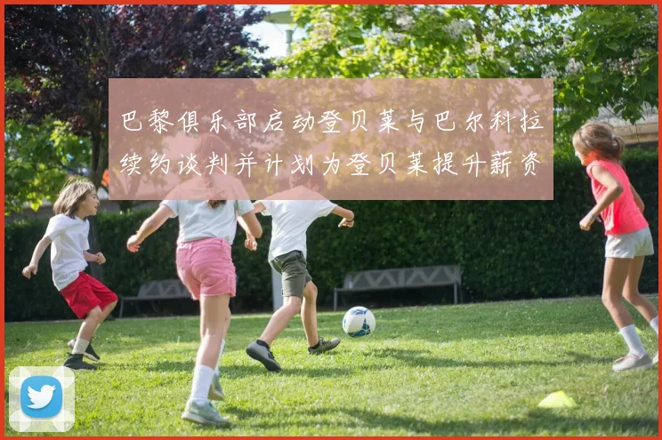 巴黎俱乐部启动登贝莱与巴尔科拉续约谈判并计划为登贝莱提升薪资待遇