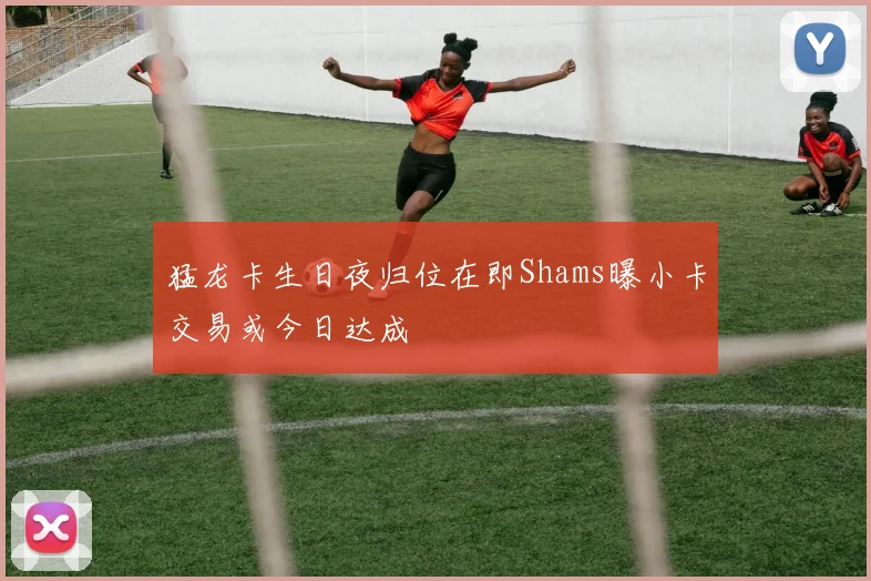 猛龙卡生日夜归位在即Shams曝小卡交易或今日达成