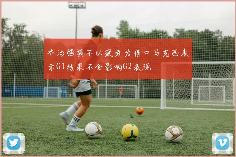 乔治强调不以疲劳为借口马克西表示G1结果不会影响G2表现
