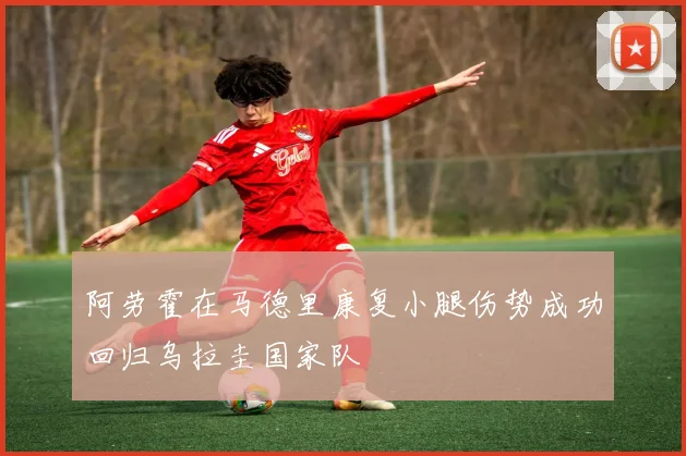 阿劳霍在马德里康复小腿伤势成功回归乌拉圭国家队