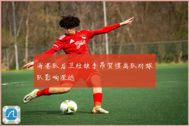 海港队后卫短缺李昂贺惯离队对球队影响深远
