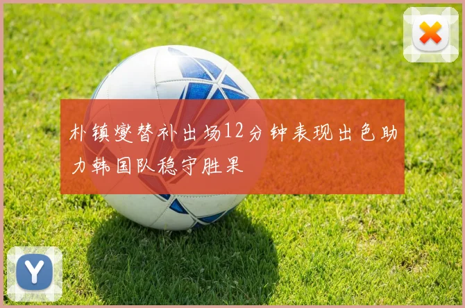 朴镇燮替补出场12分钟表现出色助力韩国队稳守胜果