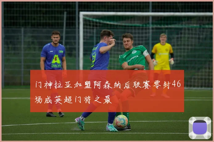 门神拉亚加盟阿森纳后联赛零封46场成英超门将之最
