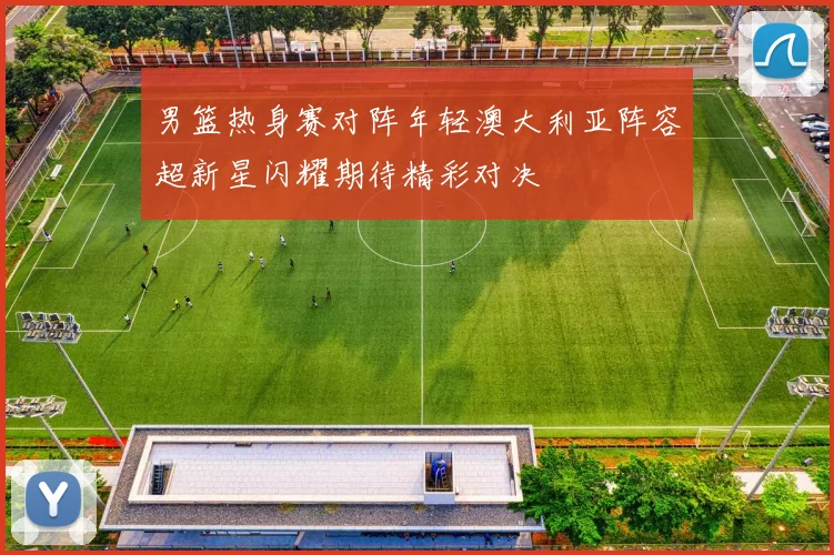 男篮热身赛对阵年轻澳大利亚阵容超新星闪耀期待精彩对决