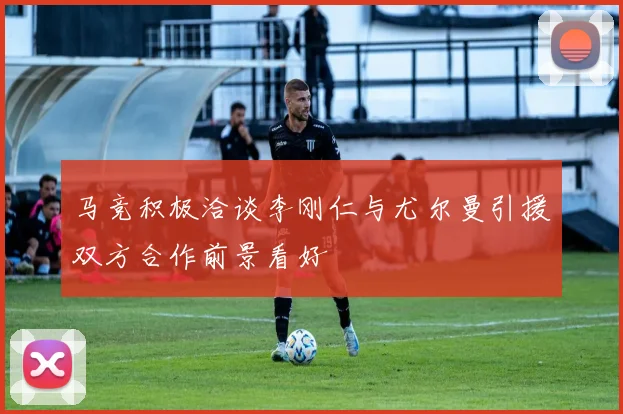 马竞积极洽谈李刚仁与尤尔曼引援双方合作前景看好