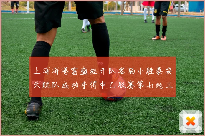 上海海港富盛经开队客场小胜泰安天贶队成功夺得中乙联赛第七轮三分