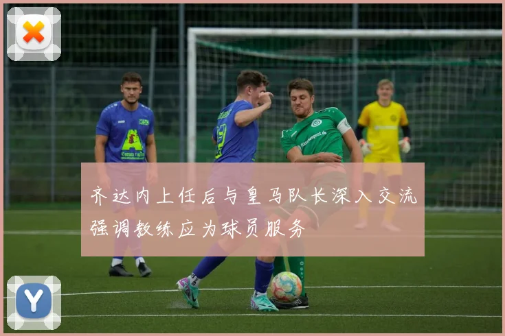 齐达内上任后与皇马队长深入交流强调教练应为球员服务