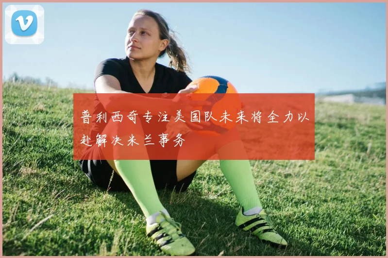 普利西奇专注美国队未来将全力以赴解决米兰事务